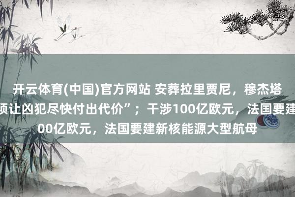 开云体育(中国)官方网站 安葬拉里贾尼，穆杰塔巴怒气难消：“必须让凶犯尽快付出代价”；干涉100亿欧元，法国要建新核能源大型航母