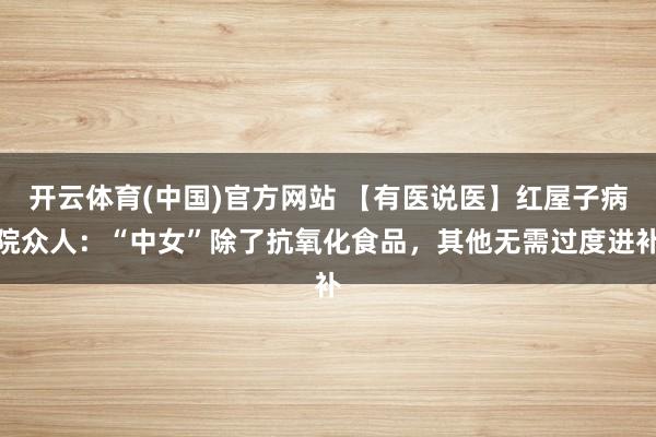 开云体育(中国)官方网站 【有医说医】红屋子病院众人：“中女”除了抗氧化食品，其他无需过度进补