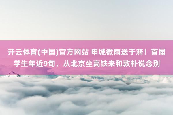 开云体育(中国)官方网站 申城微雨送于漪！首届学生年近9旬，从北京坐高铁来和敦朴说念别