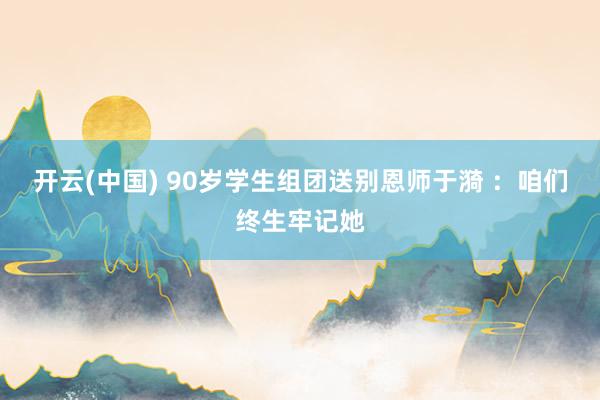 开云(中国) 90岁学生组团送别恩师于漪 ：咱们终生牢记她