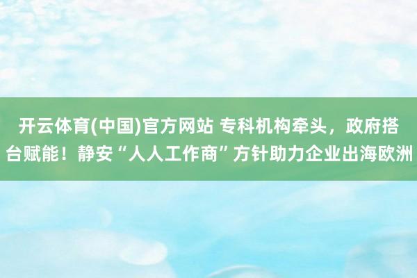 开云体育(中国)官方网站 专科机构牵头，政府搭台赋能！静安“人人工作商”方针助力企业出海欧洲