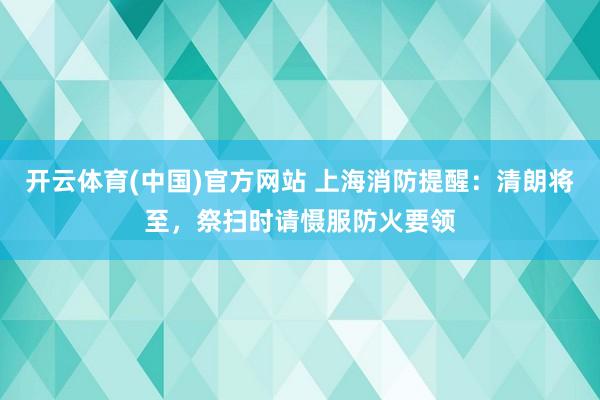 开云体育(中国)官方网站 上海消防提醒：清朗将至，祭扫时请慑服防火要领