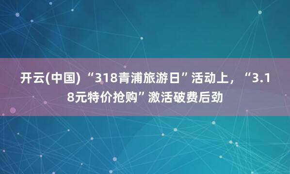 开云(中国) “318青浦旅游日”活动上，“3.18元特价抢购”激活破费后劲