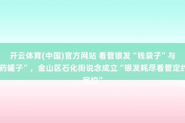 开云体育(中国)官方网站 看管银发“钱袋子”与“药罐子”，金山区石化街说念成立“银发耗尽看管定约”