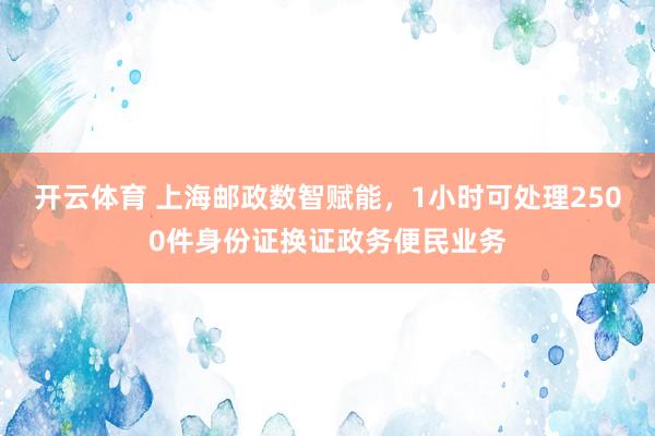 开云体育 上海邮政数智赋能，1小时可处理2500件身份证换证政务便民业务