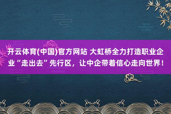 开云体育(中国)官方网站 大虹桥全力打造职业企业“走出去”先行区，让中企带着信心走向世界！