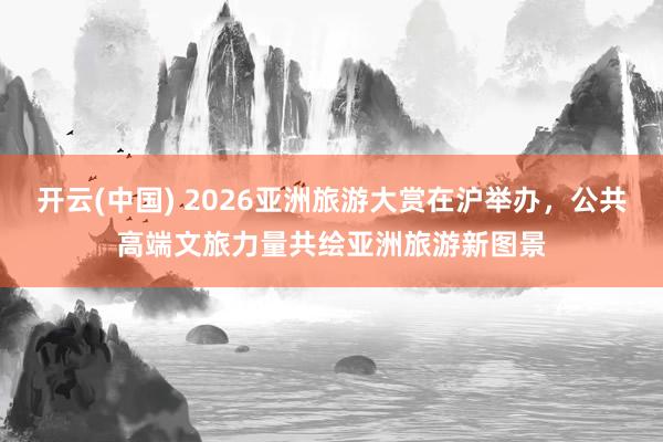开云(中国) 2026亚洲旅游大赏在沪举办，公共高端文旅力量共绘亚洲旅游新图景