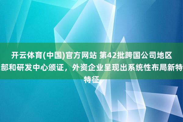 开云体育(中国)官方网站 第42批跨国公司地区总部和研发中心颁证，外资企业呈现出系统性布局新特征