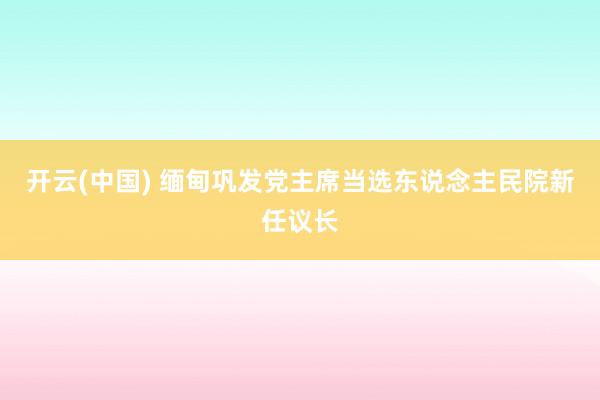 开云(中国) 缅甸巩发党主席当选东说念主民院新任议长
