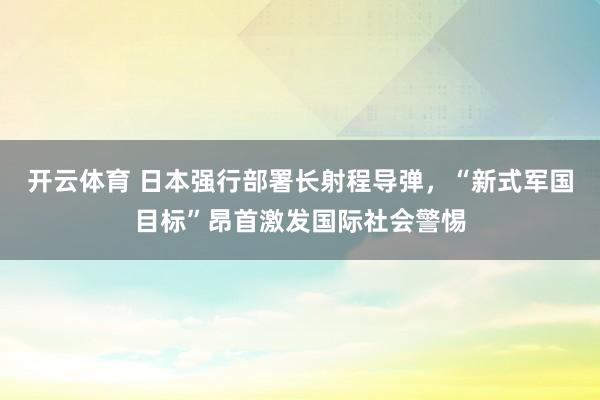 开云体育 日本强行部署长射程导弹，“新式军国目标”昂首激发国际社会警惕