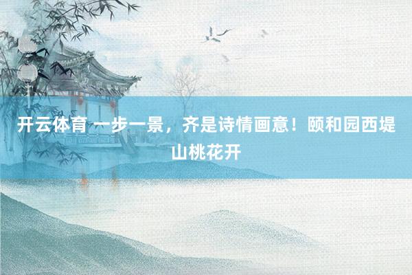 开云体育 一步一景，齐是诗情画意！颐和园西堤山桃花开