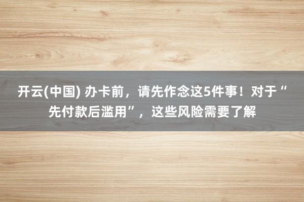 开云(中国) 办卡前，请先作念这5件事！对于“先付款后滥用”，这些风险需要了解