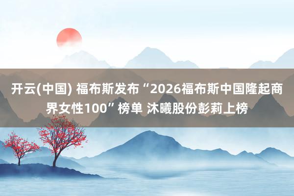 开云(中国) 福布斯发布“2026福布斯中国隆起商界女性100”榜单 沐曦股份彭莉上榜