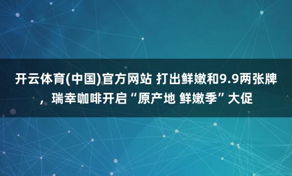 开云体育(中国)官方网站 打出鲜嫩和9.9两张牌，瑞幸咖啡开启“原产地 鲜嫩季”大促