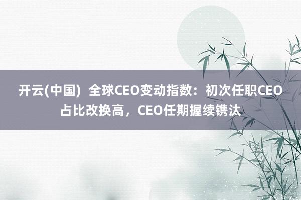 开云(中国)  全球CEO变动指数：初次任职CEO占比改换高，CEO任期握续镌汰