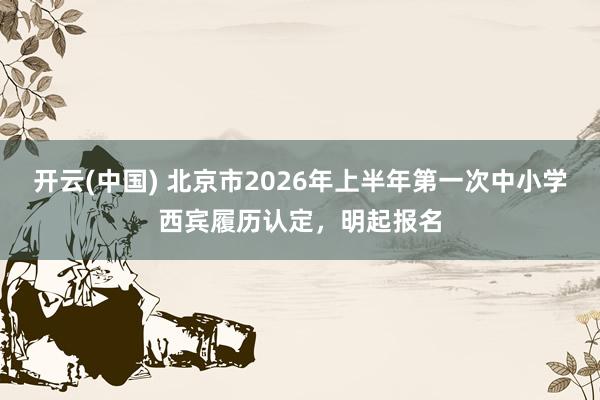 开云(中国) 北京市2026年上半年第一次中小学西宾履历认定，明起报名
