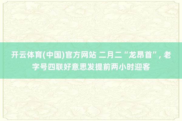 开云体育(中国)官方网站 二月二“龙昂首”， 老字号四联好意思发提前两小时迎客