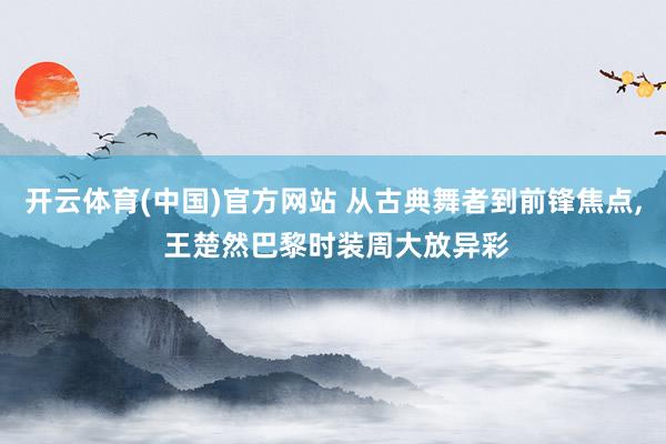 开云体育(中国)官方网站 从古典舞者到前锋焦点， 王楚然巴黎时装周大放异彩