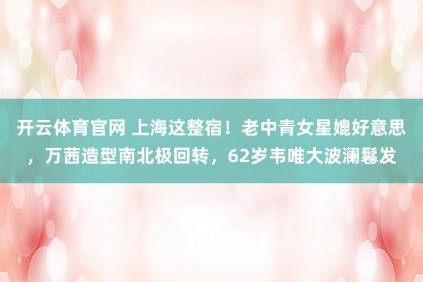 开云体育官网 上海这整宿！老中青女星媲好意思，万茜造型南北极回转，62岁韦唯大波澜鬈发