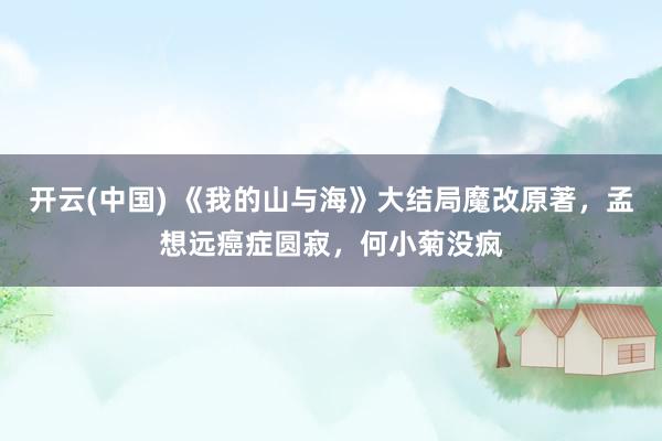 开云(中国) 《我的山与海》大结局魔改原著，孟想远癌症圆寂，何小菊没疯