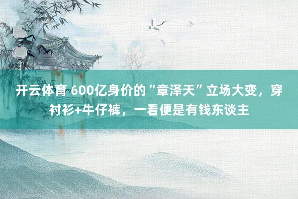 开云体育 600亿身价的“章泽天”立场大变，穿衬衫+牛仔裤，一看便是有钱东谈主