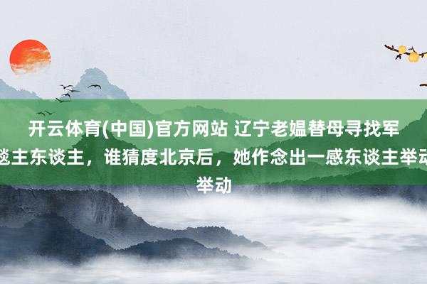 开云体育(中国)官方网站 辽宁老媪替母寻找军毯主东谈主，谁猜度北京后，她作念出一感东谈主举动