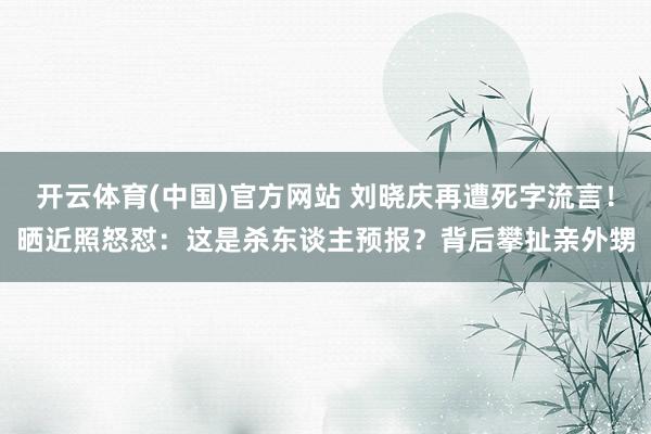 开云体育(中国)官方网站 刘晓庆再遭死字流言！晒近照怒怼：这是杀东谈主预报？背后攀扯亲外甥