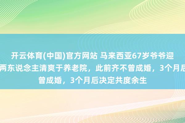 开云体育(中国)官方网站 马来西亚67岁爷爷迎娶91岁奶奶:两东说念主清爽于养老院,此前齐不曾成婚,3个月后决定共度余生