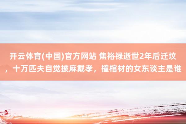 开云体育(中国)官方网站 焦裕禄逝世2年后迁坟,十万匹夫自觉披麻戴孝,撞棺材的女东谈主是谁