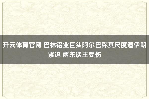 开云体育官网 巴林铝业巨头阿尔巴称其尺度遭伊朗紧迫 两东谈主受伤