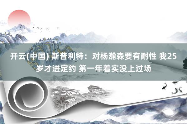 开云(中国) 斯普利特：对杨瀚森要有耐性 我25岁才进定约 第一年着实没上过场