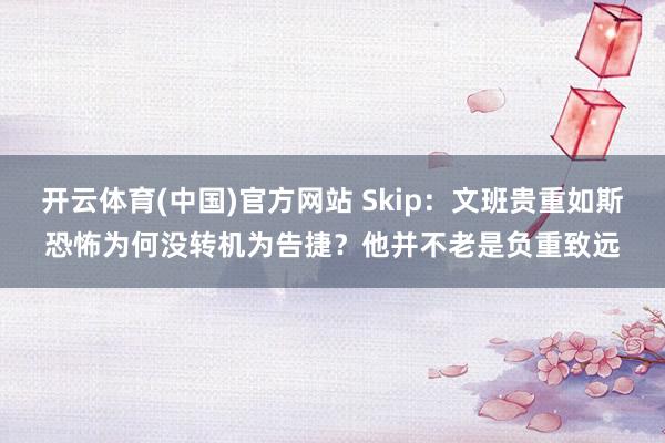 开云体育(中国)官方网站 Skip：文班贵重如斯恐怖为何没转机为告捷？他并不老是负重致远