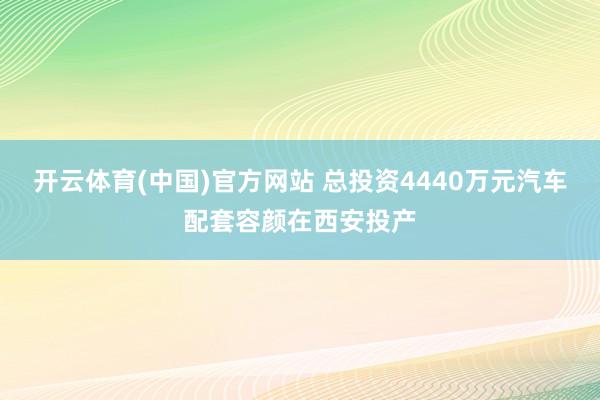 开云体育(中国)官方网站 总投资4440万元汽车配套容颜在西安投产