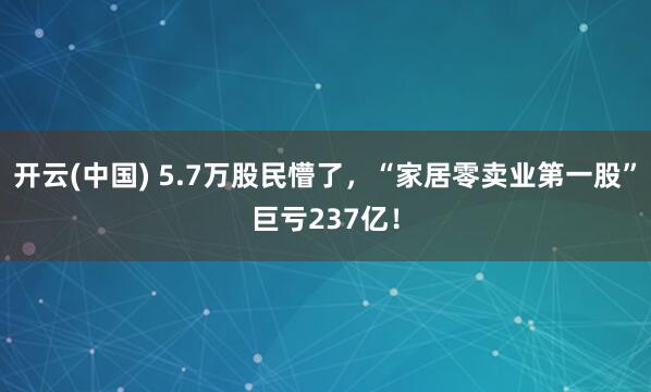 开云(中国) 5.7万股民懵了,“家居零卖业第一股”巨亏237亿!