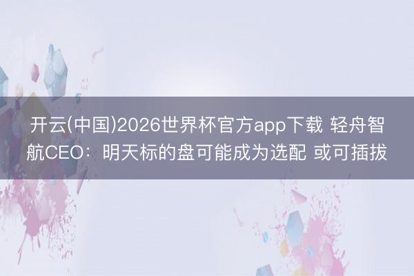 开云(中国)2026世界杯官方app下载 轻舟智航CEO：明天标的盘可能成为选配 或可插拔