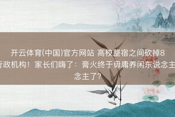 开云体育(中国)官方网站 高校整宿之间砍掉8个行政机构！家长们嗨了：膏火终于毋庸养闲东说念主了？