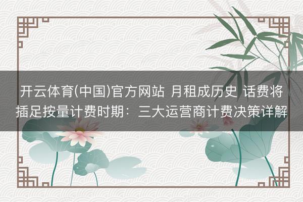 开云体育(中国)官方网站 月租成历史 话费将插足按量计费时期：三大运营商计费决策详解