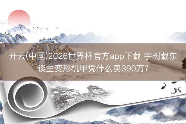 开云(中国)2026世界杯官方app下载 宇树载东谈主变形机甲凭什么卖390万？