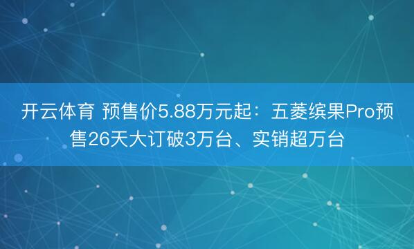 开云体育 预售价5.88万元起：五菱缤果Pro预售26天大订破3万台、实销超万台