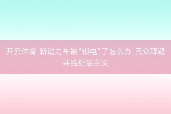 开云体育 新动力车被“锁电”了怎么办 民众释疑并给处治主义