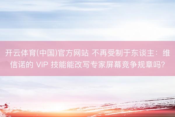 开云体育(中国)官方网站 不再受制于东谈主：维信诺的 ViP 技能能改写专家屏幕竞争规章吗？