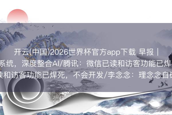 开云(中国)2026世界杯官方app下载 早报｜Android 17转型智能系统，深度整合AI/腾讯：微信已读和访客功能已焊死，不会开发/李念念：理念念自研芯片不是跟风
