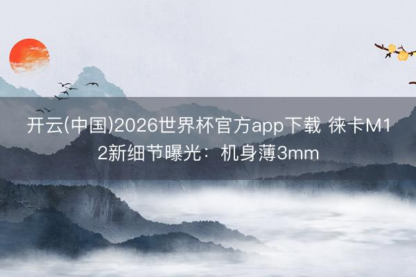 开云(中国)2026世界杯官方app下载 徕卡M12新细节曝光：机身薄3mm