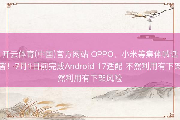 开云体育(中国)官方网站 OPPO、小米等集体喊话开发者！7月1日前完成Android 17适配 不然利用有下架风险