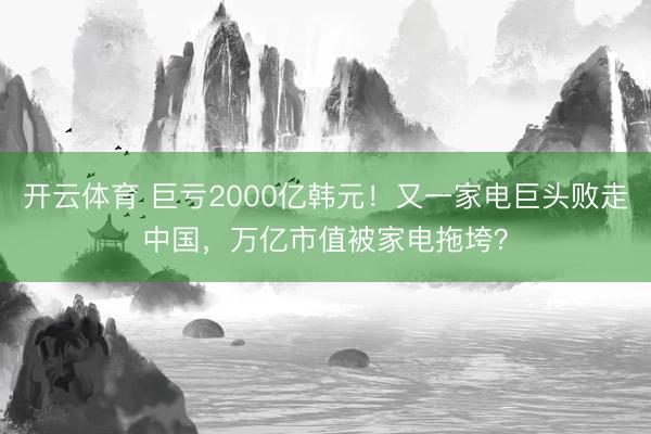 开云体育 巨亏2000亿韩元！又一家电巨头败走中国，万亿市值被家电拖垮？