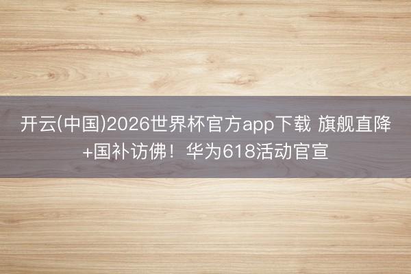 开云(中国)2026世界杯官方app下载 旗舰直降+国补访佛！华为618活动官宣