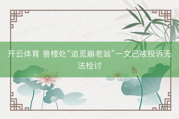 开云体育 兽楼处“追觅崩老翁”一文已被投诉无法检讨