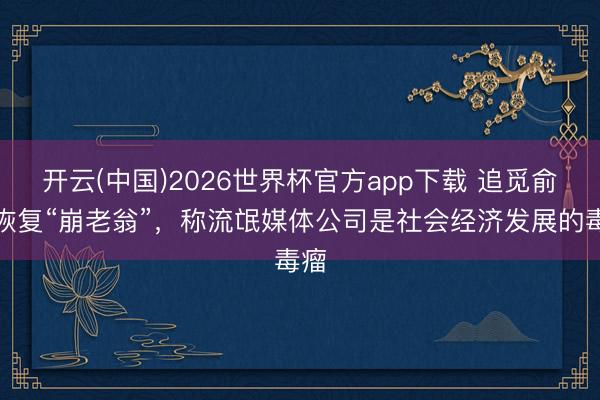 开云(中国)2026世界杯官方app下载 追觅俞浩恢复“崩老翁”，称流氓媒体公司是社会经济发展的毒瘤