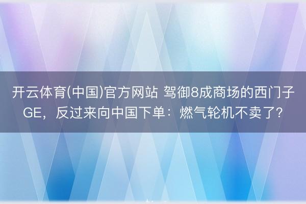 开云体育(中国)官方网站 驾御8成商场的西门子GE，反过来向中国下单：燃气轮机不卖了？