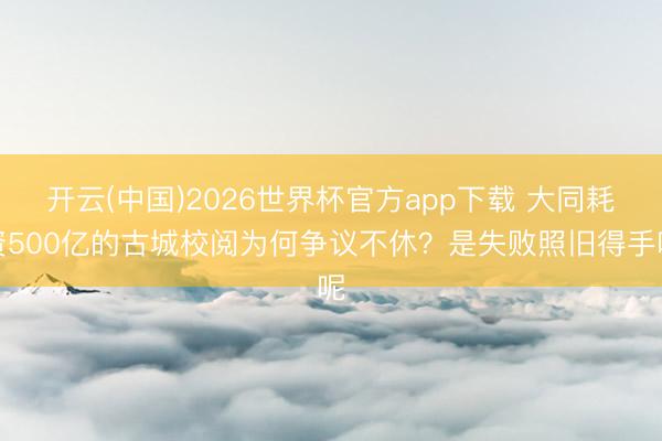 开云(中国)2026世界杯官方app下载 大同耗资500亿的古城校阅为何争议不休？是失败照旧得手呢